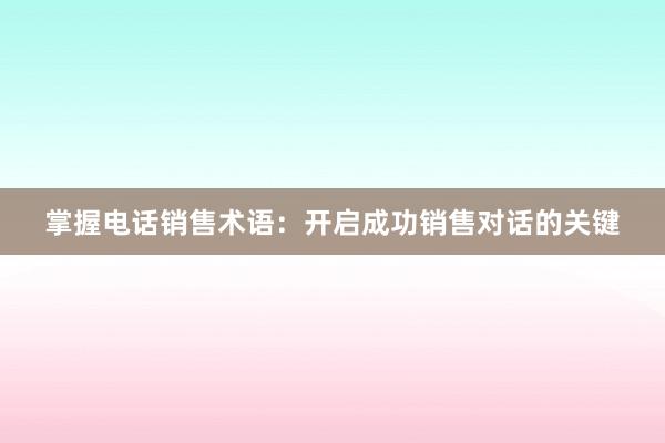 掌握电话销售术语：开启成功销售对话的关键